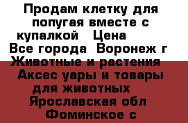 Продам клетку для попугая вместе с купалкой › Цена ­ 250 - Все города, Воронеж г. Животные и растения » Аксесcуары и товары для животных   . Ярославская обл.,Фоминское с.